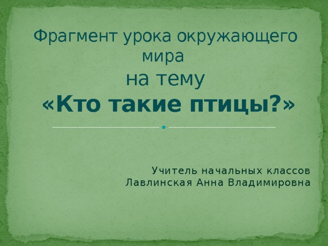 Фрагмент урока окружающего мира  на тему   «Кто такие птицы?» Учитель начальных классов  Лавлинская Анна Владимировна 