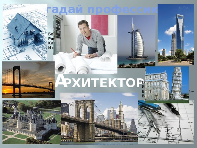 Угадай профессию! Большой красивый новый дом Растёт в квартале нашем, Как много башенок на нём, И как он весь украшен! Чтоб этот дом построен был, Работал архитектор. В уме сначала сочинил Десятка два проектов. а рхитектор Потом один он отобрал И на листе бумажном В разрезе дом нарисовал – Ведь все детали важны . И вот, уже, смотри, вокруг Здесь стройка закипела. И тысячи рабочих рук Взялись скорей за дело . 