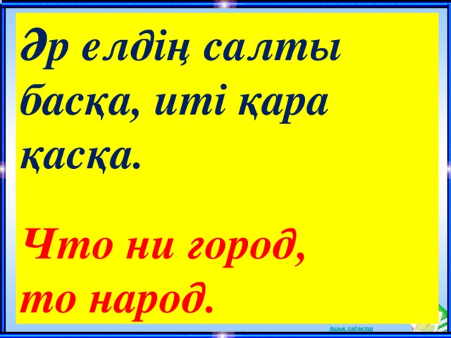 Әр елдің салты басқа, иті қара қасқа.  Что ни город, то народ. 