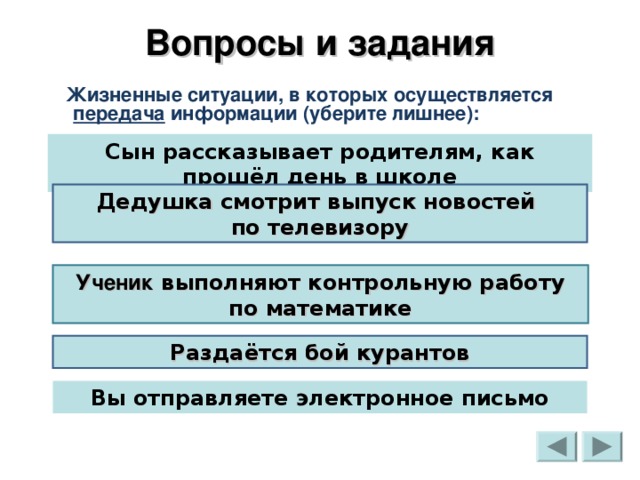 Вопросы и задания  Жизненные ситуации, в которых осуществляется передача информации (уберите лишнее): Сын рассказывает родителям, как прошёл день в школе Дедушка смотрит выпуск новостей  по телевизору Ученик выполняют контрольную работу по математике Раздаётся бой курантов Вы отправляете электронное письмо 