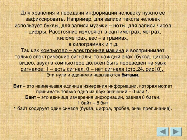Для хранения и передачи информации человеку нужно ее зафиксировать. Например, для записи текста человек использует буквы, для записи музыки – ноты, для записи чисел – цифры. Расстояние измеряют в сантиметрах, метрах, километрах, вес – в граммах,  в килограммах и т.д. Так как  компьютер – электронная машина  и воспринимает только электрические сигналы, то каждый знак (буква, цифра, видео, звук) в компьютере должен быть переведен  на язык сигналов: 1 – есть сигнал, 0 – нет сигнала (стр.24, рис10).    битами .  Бит Байт 