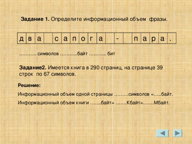Задание 1. Определите информационный объем фразы. д в а с а п о г а - п а р а . Задание2. Имеется книга в 290 страниц, на странице 39 строк по 67 символов. Решение: Информационный объем одной страницы ………символов =…..байт. Информационный объем книги …….байт= …….Кбайт=…….Мбайт. 