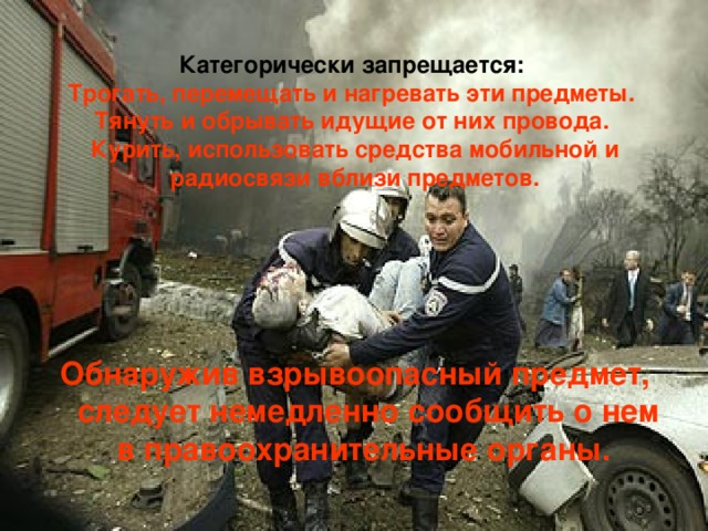 Категорически запрещается:  Трогать, перемещать и нагревать эти предметы.  Тянуть и обрывать идущие от них провода.  Курить, использовать средства мобильной и радиосвязи вблизи предметов.  Обнаружив взрывоопасный предмет, следует немедленно сообщить о нем в правоохранительные органы.  