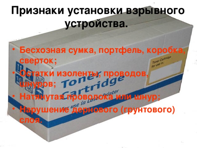 Признаки установки взрывного устройства.   Бесхозная сумка, портфель, коробка, сверток; Остатки изоленты, проводов, шнуров; Натянутая проволока или шнур; Нарушение дернового (грунтового) слоя. 