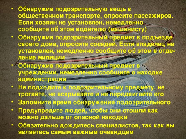 Обнаружив подозрительную вещь в общественном транспорте, опросите пассажиров. Если хозяин не установлен, немедленно сообщите об этом водителю (машинисту) Обнаружив подозрительный предмет в подъезде своего дома, опросите со­седей. Если владелец не установлен, немедленно сообщите об этом в отде­ление милиции Обнаружив подозрительный предмет в учреждении, немедленно сообщите о находке администрации Не подходите к подозрительному предмету, не трогайте, не вскрывайте и не передвигайте его Запомните время обнаружения подозрительного Предупредите людей, чтобы они отошли как можно дальше от опасной на­ходки Обязательно дождитесь специалистов, так как вы являетесь самым важным очевидцем 