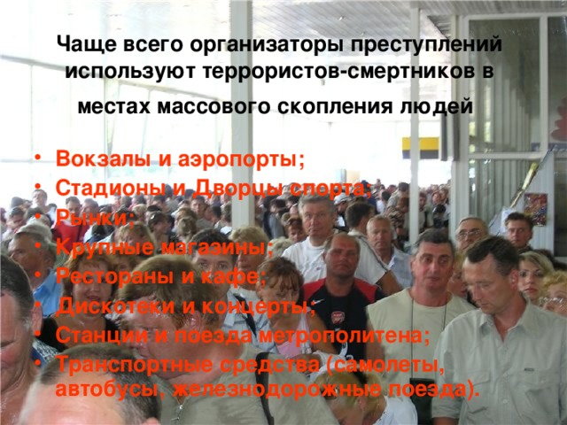 Чаще всего организаторы преступлений используют террористов-смертников в местах массового скопления людей  Вокзалы и аэропорты; Стадионы и Дворцы спорта; Рынки; Крупные магазины; Рестораны и кафе; Дискотеки и концерты; Станции и поезда метрополитена; Транспортные средства (самолеты, автобусы, железнодорожные поезда). 