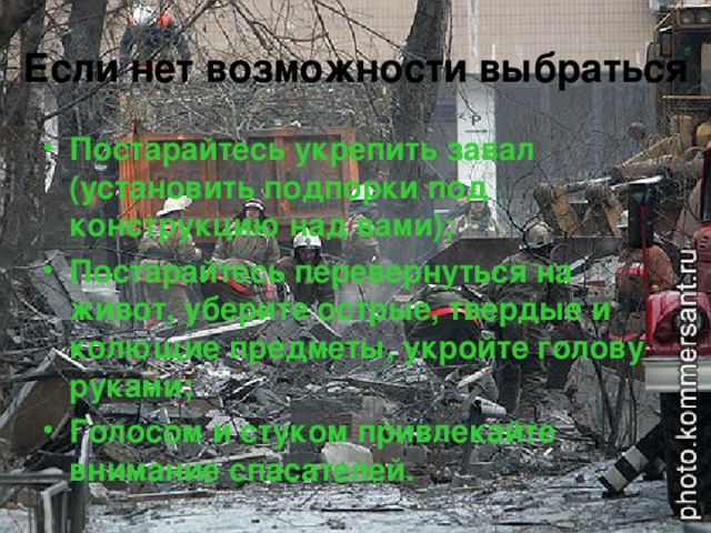 Если нет возможности выбраться  Постарайтесь укрепить завал (установить подпорки под конструкцию над вами); Постарайтесь перевернуться на живот, уберите острые, твердые и колющие предметы, укройте голову руками; Голосом и стуком привлекайте внимание спасателей.  