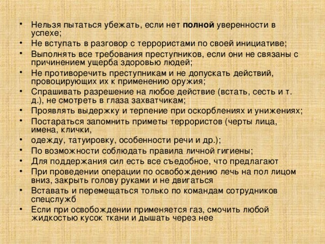 Нельзя пытаться убежать, если нет полной уверенности в успехе; Не вступать в разговор с террористами по своей инициативе; Выполнять все требования преступников, если они не связаны с причинени­ем ущерба здоровью людей; Не противоречить преступникам и не допускать действий, провоцирующих их к применению оружия; Спрашивать разрешение на любое действие (встать, сесть и т. д.), не смот­реть в глаза захватчикам; Проявлять выдержку и терпение при оскорблениях и унижениях; Постараться запомнить приметы террористов (черты лица, имена, клички, одежду, татуировку, особенности речи и др.); По возможности соблюдать правила личной гигиены; Для поддержания сил есть все съедобное, что предлагают При проведении операции по освобождению лечь на пол лицом вниз, за­крыть голову руками и не двигаться Вставать и перемещаться только по командам сотрудников спецслужб Если при освобождении применяется газ, смочить любой жидкостью кусок ткани и дышать через нее  