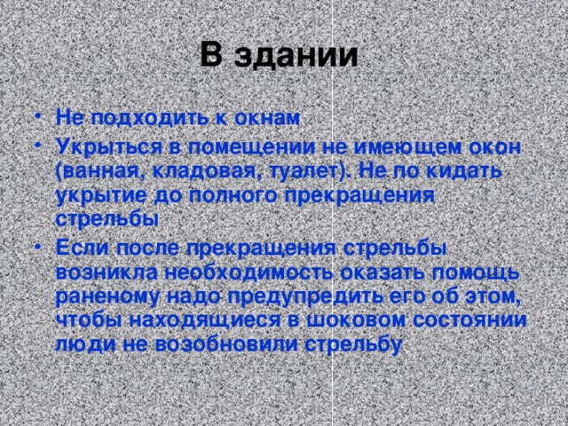 В здании Не подходить к окнам Укрыться в помещении не имеющем окон (ванная, кладовая, туалет). Не по кидать укрытие до полного прекращения стрельбы Если после прекращения стрельбы возникла необходимость оказать помощь раненому надо предупредить его об этом, чтобы находящиеся в шоковом состоянии люди не возобновили стрельбу  