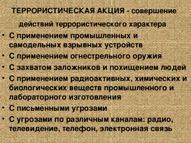 ТЕРРОРИСТИЧЕСКАЯ АКЦИЯ - совершение действий террористического характера С применением промышленных и самодельных взрывных устройств С применением огнестрельного оружия С захватом заложников и похищением людей С применением радиоактивных, химических и биологических веществ промышленного и лабораторного изготовления С письменными угрозами С угрозами по различным каналам: радио, телевидение, телефон, электронная связь  