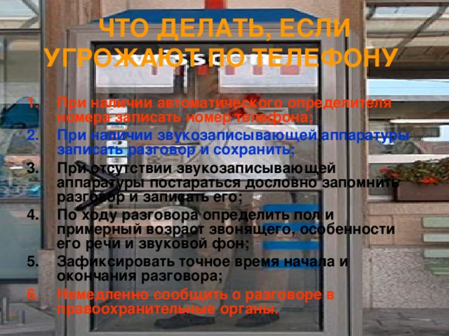 ЧТО ДЕЛАТЬ, ЕСЛИ УГРОЖАЮТ ПО ТЕЛЕФОНУ  При наличии автоматического определителя номера записать номер телефона; При наличии звукозаписывающей аппаратуры записать разговор и сохранить; При отсутствии звукозаписывающей аппаратуры постараться дословно запомнить разговор и записать его; По ходу разговора определить пол и примерный возраст звонящего, особенности его речи и звуковой фон; Зафиксировать точное время начала и окончания разговора; Немедленно сообщить о разговоре в правоохранительные органы. 