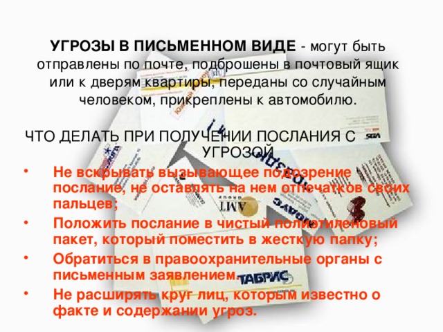 УГРОЗЫ В ПИСЬМЕННОМ ВИДЕ - могут быть отправлены по почте, подброшены в почтовый ящик или к дверям квартиры, переданы со случайным человеком, прикреплены к автомобилю. ЧТО ДЕЛАТЬ ПРИ ПОЛУЧЕНИИ ПОСЛАНИЯ С УГРОЗОЙ Не вскрывать вызывающее подозрение послание, не оставлять на нем отпечатков своих пальцев; Положить послание в чистый полиэтиленовый пакет, который поместить в жесткую папку; Обратиться в правоохранительные органы с письменным заявлением. Не расширять круг лиц, которым известно о факте и содержании угроз. 