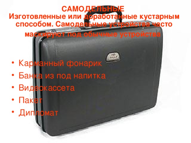 САМОДЕЛЬНЫЕ  Изготовленные или доработанные кустарным способом. Самодельные устройства часто маскируют под обычные устройства  Карманный фонарик Банка из под напитка Видеокассета Пакет Дипломат 