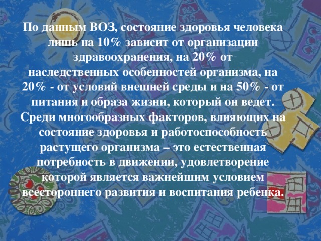 По данным ВОЗ, состояние здоровья человека лишь на 10% зависит от организации здравоохранения, на 20% от наследственных особенностей организма, на 20% - от условий внешней среды и на 50% - от питания и образа жизни, который он ведет. Среди многообразных факторов, влияющих на состояние здоровья и работоспособность растущего организма – это естественная потребность в движении, удовлетворение которой является важнейшим условием всестороннего развития и воспитания ребенка.  