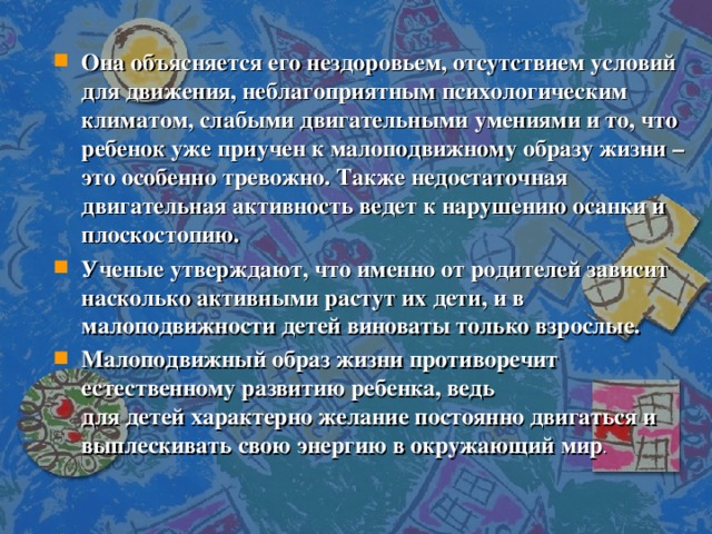 Она объясняется его нездоровьем, отсутствием условий для движения, неблагоприятным психологическим климатом, слабыми двигательными умениями и то, что ребенок уже приучен к малоподвижному образу жизни – это особенно тревожно. Также недостаточная двигательная активность ведет к нарушению осанки и плоскостопию. Ученые утверждают, что именно от родителей зависит насколько активными растут их дети, и в малоподвижности детей виноваты только взрослые. Малоподвижный образ жизни противоречит естественному развитию ребенка, ведь для детей характерно желание постоянно двигаться и выплескивать свою энергию в окружающий мир . 