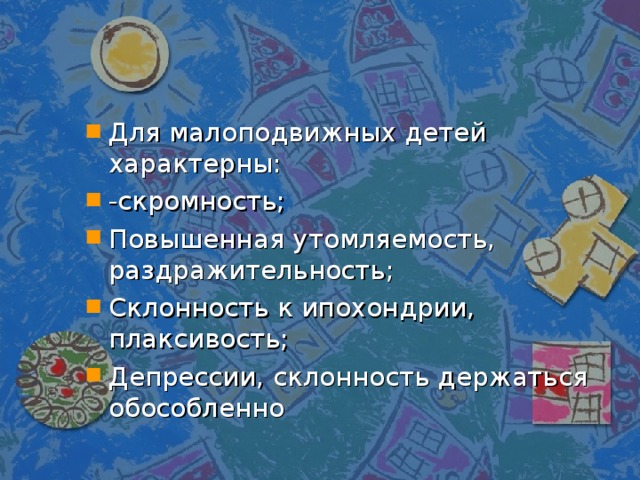 Для малоподвижных детей характерны: -скромность; Повышенная утомляемость, раздражительность; Склонность к ипохондрии, плаксивость; Депрессии, склонность держаться обособленно 
