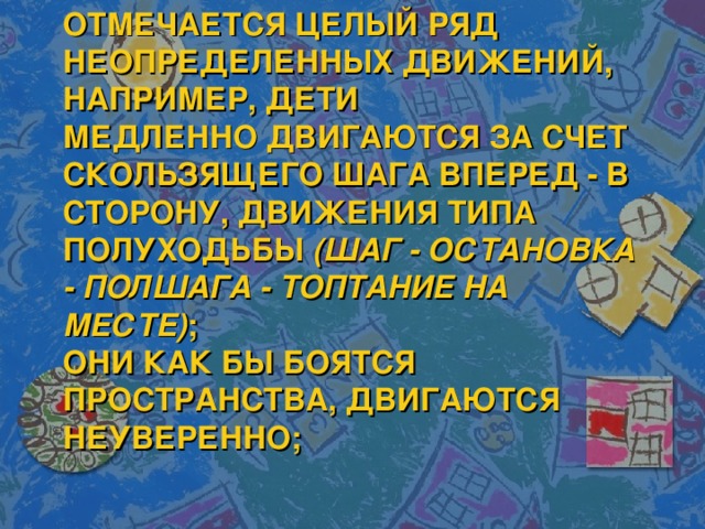 ОТМЕЧАЕТСЯ ЦЕЛЫЙ РЯД НЕОПРЕДЕЛЕННЫХ ДВИЖЕНИЙ, НАПРИМЕР, ДЕТИ МЕДЛЕННО ДВИГАЮТСЯ ЗА СЧЕТ СКОЛЬЗЯЩЕГО ШАГА ВПЕРЕД - В СТОРОНУ, ДВИЖЕНИЯ ТИПА ПОЛУХОДЬБЫ  (ШАГ - ОСТАНОВКА - ПОЛШАГА - ТОПТАНИЕ НА МЕСТЕ) ;  ОНИ КАК БЫ БОЯТСЯ ПРОСТРАНСТВА, ДВИГАЮТСЯ НЕУВЕРЕННО; 