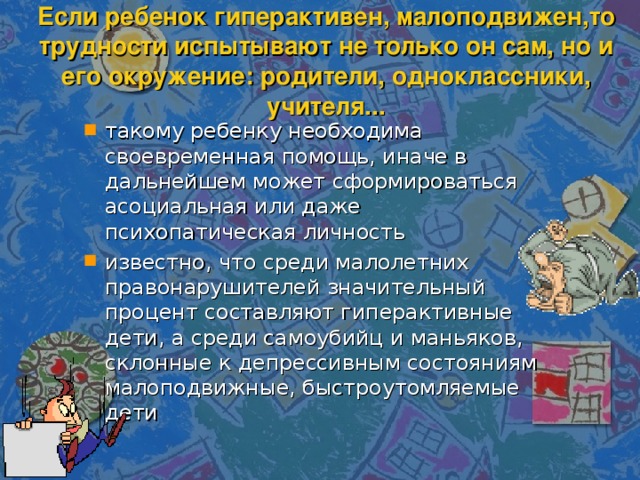 Если ребенок гиперактивен, малоподвижен,то трудности испытывают не только он сам, но и его окружение: родители, одноклассники, учителя... такому ребенку необходима своевременная помощь, иначе в дальнейшем может сформироваться асоциальная или даже психопатическая личность известно, что среди малолетних правонарушителей значительный процент составляют гиперактивные дети, а среди самоубийц и маньяков, склонные к депрессивным состояниям малоподвижные, быстроутомляемые дети  