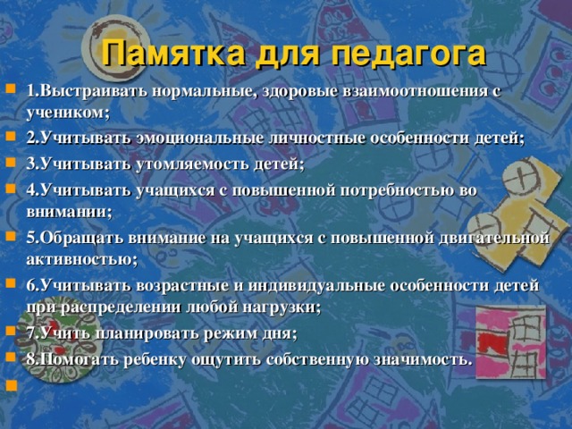 Памятка для педагога 1.Выстраивать нормальные, здоровые взаимоотношения с учеником; 2.Учитывать эмоциональные личностные особенности детей; 3.Учитывать утомляемость детей; 4.Учитывать учащихся с повышенной потребностью во внимании; 5.Обращать внимание на учащихся с повышенной двигательной активностью; 6.Учитывать возрастные и индивидуальные особенности детей при распределении любой нагрузки; 7.Учить планировать режим дня; 8.Помогать ребенку ощутить собственную значимость.   