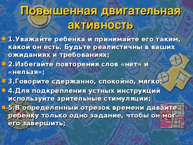 Повышенная двигательная активность 1.Уважайте ребенка и принимайте его таким, какой он есть. Будьте реалистичны в ваших ожиданиях и требованиях; 2.Избегайте повторения слов «нет» и «нельзя»; 3.Говорите сдержанно, спокойно, мягко; 4.Для подкрепления устных инструкций используйте зрительные стимуляции; 5.В определенный отрезок времени давайте ребенку только одно задание, чтобы он мог его завершить;  