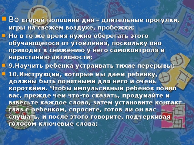 Во второй половине дня – длительные прогулки, игры на свежем воздухе, пробежки; Но в то же время нужно оберегать этого обучающегося от утомления, поскольку оно приводит к снижению у него самоконтроля и нарастанию активности; 9.Научить ребенка устраивать тихие перерывы; 10.Инструкции, которые мы даем ребенку, должны быть понятными для него и очень короткими. Чтобы импульсивный ребенок понял вас, прежде чем что-то сказать, продумайте и взвесьте каждое слово, затем установите контакт глаз с ребенком, спросите, готов ли он вас слушать, и после этого говорите, подчеркивая голосом ключевые слова;  