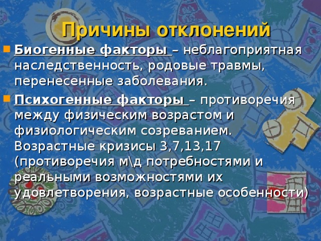Причины отклонений Биогенные факторы – неблагоприятная наследственность, родовые травмы, перенесенные заболевания. Психогенные факторы – противоречия между физическим возрастом и физиологическим созреванием. Возрастные кризисы 3,7,13,17 (противоречия м\д потребностями и реальными возможностями их удовлетворения, возрастные особенности) 