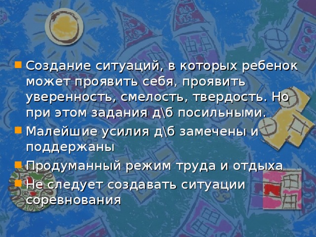 Создание ситуаций, в которых ребенок может проявить себя, проявить уверенность, смелость, твердость. Но при этом задания д\б посильными. Малейшие усилия д\б замечены и поддержаны Продуманный режим труда и отдыха Не следует создавать ситуации соревнования 
