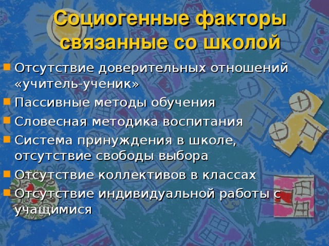 Социогенные факторы связанные со школой Отсутствие доверительных отношений «учитель-ученик» Пассивные методы обучения Словесная методика воспитания Система принуждения в школе, отсутствие свободы выбора Отсутствие коллективов в классах Отсутствие индивидуальной работы с учащимися 