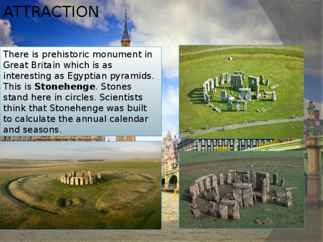 Attraction There is prehistoric monument in Great Britain which is as interesting as Egyptian pyramids. This is Stonehenge . Stones stand here in circles. Scientists think that Stonehenge was built to calculate the annual calendar and seasons. 