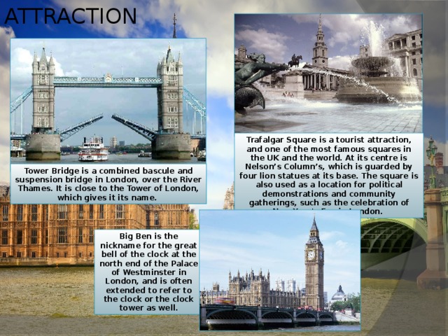 Attraction Trafalgar Square is a tourist attraction, and one of the most famous squares in the UK and the world. At its centre is Nelson’s Column’s, which is guarded by four lion statues at its base. The square is also used as a location for political demonstrations and community gatherings, such as the celebration of New Year's Eve in London. Tower Bridge is a combined bascule and suspension bridge in London, over the River Thames. It is close to the Tower of London, which gives it its name. Big Ben is the nickname for the great bell of the clock at the north end of the Palace of Westminster in London, and is often extended to refer to the clock or the clock tower as well. 