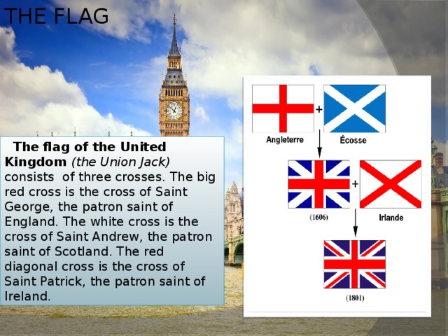 THE FLAG  The flag of the United Kingdom (the Union Jack) consists of three crosses. The big red cross is the cross of Saint George, the patron saint of England. The white cross is the cross of Saint Andrew, the patron saint of Scotland. The red diagonal cross is the cross of Saint Patrick, the patron saint of Ireland. 