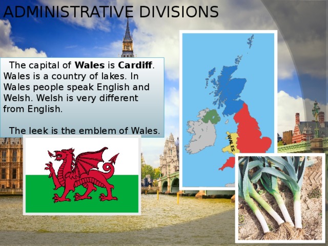 Administrative divisions WALES  The capital of Wales is Cardiff . Wales is a country of lakes. In Wales people speak English and Welsh. Welsh is very different from English.  The leek is the emblem of Wales. 