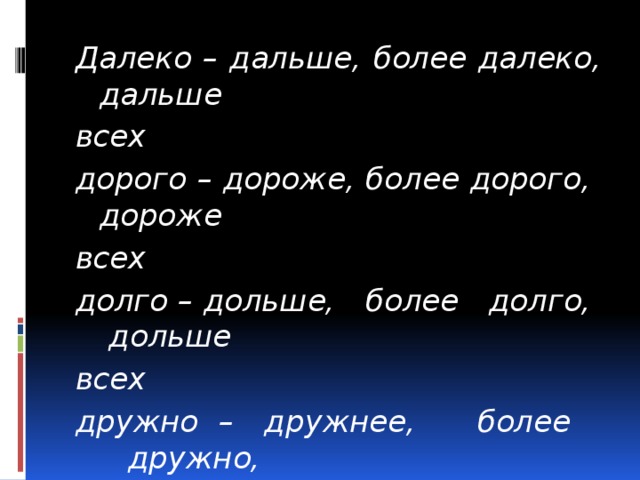 Далеко – дальше, более далеко, дальше всех дорого – дороже, более дорого, дороже всех долго – дольше, более долго, дольше всех дружно – дружнее, более дружно, дружнее всех близко – ближе, более близко, ближе всех