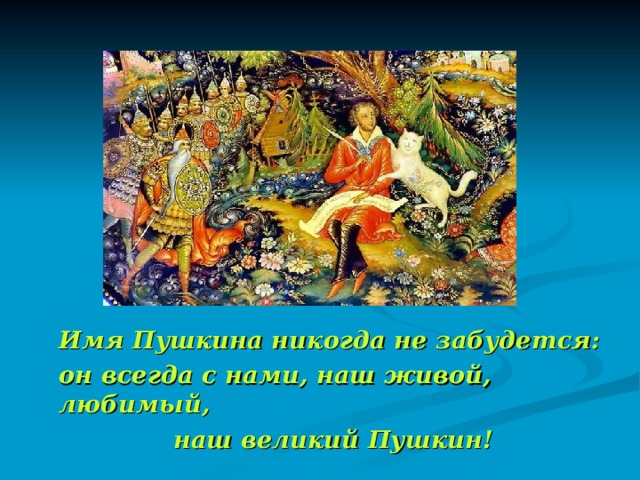   Имя Пушкина никогда не забудется:  он всегда с нами, наш живой, любимый,  наш великий Пушкин! 