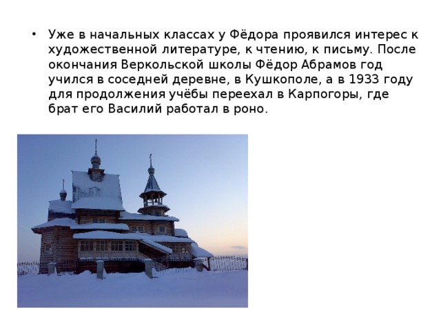 Уже в начальных классах у Фёдора проявился интерес к художественной литературе, к чтению, к письму. После окончания Веркольской школы Фёдор Абрамов год учился в соседней деревне, в Кушкополе, а в 1933 году для продолжения учёбы переехал в Карпогоры, где брат его Василий работал в роно. 