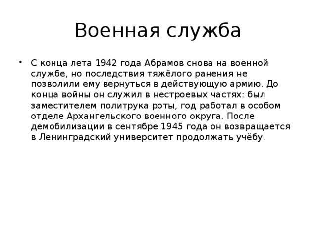 Военная служба С конца лета 1942 года Абрамов снова на военной службе, но последствия тяжёлого ранения не позволили ему вернуться в действующую армию. До конца войны он служил в нестроевых частях: был заместителем политрука роты, год работал в особом отделе Архангельского военного округа. После демобилизации в сентябре 1945 года он возвращается в Ленинградский университет продолжать учёбу. 