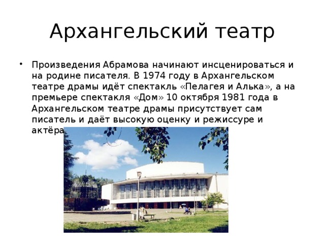 Архангельский театр Произведения Абрамова начинают инсценироваться и на родине писателя. В 1974 году в Архангельском театре драмы идёт спектакль «Пелагея и Алька», а на премьере спектакля «Дом» 10 октября 1981 года в Архангельском театре драмы присутствует сам писатель и даёт высокую оценку и режиссуре и актёрам, занятым в спектакле. 