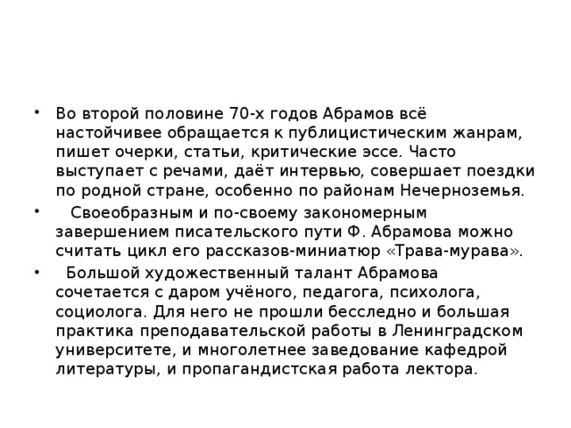 Во второй половине 70-х годов Абрамов всё настойчивее обращается к публицистическим жанрам, пишет очерки, статьи, критические эссе. Часто выступает с речами, даёт интервью, совершает поездки по родной стране, особенно по районам Нечерноземья.  Своеобразным и по-своему закономерным завершением писательского пути Ф. Абрамова можно считать цикл его рассказов-миниатюр «Трава-мурава».  Большой художественный талант Абрамова сочетается с даром учёного, педагога, психолога, социолога. Для него не прошли бесследно и большая практика преподавательской работы в Ленинградском университете, и многолетнее заведование кафедрой литературы, и пропагандистская работа лектора. 