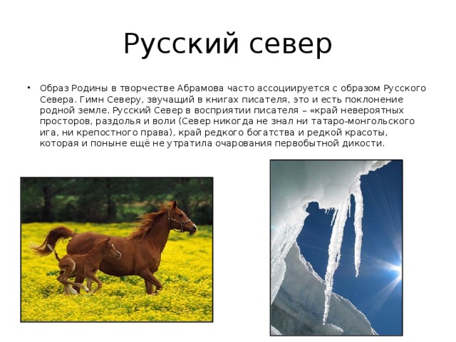 Русский север Образ Родины в творчестве Абрамова часто ассоциируется с образом Русского Севера. Гимн Северу, звучащий в книгах писателя, это и есть поклонение родной земле. Русский Север в восприятии писателя – «край невероятных просторов, раздолья и воли (Север никогда не знал ни татаро-монгольского ига, ни крепостного права), край редкого богатства и редкой красоты, которая и поныне ещё не утратила очарования первобытной дикости. 