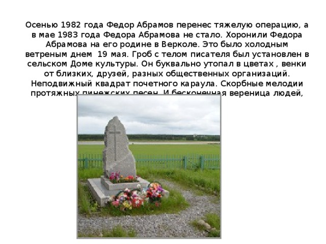 Осенью 1982 года Федор Абрамов перенес тяжелую операцию, а в мае 1983 года Федора Абрамова не стало. Хоронили Федора Абрамова на его родине в Верколе. Это было холодным ветреным днем 19 мая. Гроб с телом писателя был установлен в сельском Доме культуры. Он буквально утопал в цветах , венки от близких, друзей, разных общественных организаций. Неподвижный квадрат почетного караула. Скорбные мелодии протяжных пинежских песен. И бесконечная вереница людей, проходивших у гроба. 
