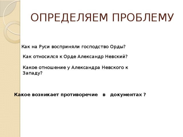 ОПРЕДЕЛЯЕМ ПРОБЛЕМУ Как на Руси восприняли господство Орды? Как относился к Орде Александр Невский? Какое отношение у Александра Невского к Западу?    Какое возникает противоречие в документах ? 