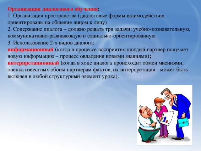 Организация диалогового обучения : 1. Организация пространства (диалоговые формы взаимодействия ориентированы на общение лицом к лицу) 2. Содержание диалога – должно решать три задачи: учебно-познавательную, коммуникативно-развивающую и социально-ориентированную. 3. Использование 2-х видов диалога: информационный ( когда в процессе восприятия каждый партнер получает новую информацию – процесс овладения новыми знаниями ); интерпретационный ( когда в ходе диалога происходит обмен мнениями, оценка известных обоим партнерам фактов, их интерпретация - может быть включен в любой структурный элемент урока).   