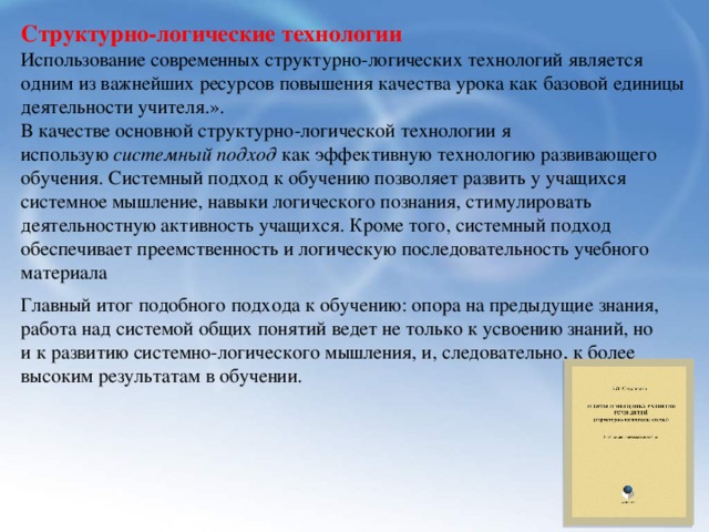 Структурно-логические технологии Использование современных структурно-логических технологий является одним из важнейших ресурсов повышения качества урока как базовой единицы деятельности учителя.». В качестве основной структурно-логической технологии я использую  системный подход  как эффективную технологию развивающего обучения. Системный подход к обучению позволяет развить у учащихся системное мышление, навыки логического познания, стимулировать деятельностную активность учащихся. Кроме того, системный подход обеспечивает преемственность и логическую последовательность учебного материала   Главный итог подобного подхода к обучению: опора на предыдущие знания, работа над системой общих понятий ведет не только к усвоению знаний, но и к развитию системно-логического мышления, и, следовательно, к более высоким результатам в обучении. 