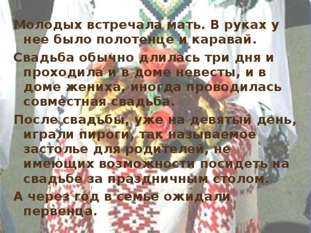 Молодых встречала мать. В руках у нее было полотенце и каравай. Свадьба обычно длилась три дня и проходила и в доме невесты, и в доме жениха, иногда проводилась совместная свадьба. После свадьбы, уже на девятый день, играли пироги, так называемое застолье для родителей, не имеющих возможности посидеть на свадьбе за праздничным столом. А через год в семье ожидали первенца. 