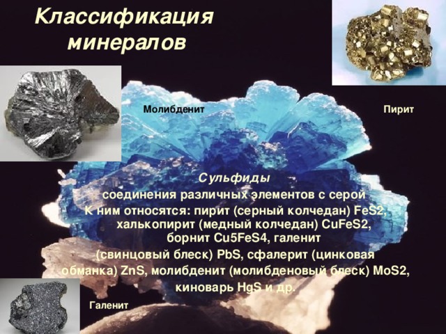 Классификация  минералов Пирит Молибденит Сульфиды  соединения различных элементов с серой  К ним относятся: пирит (серный колчедан)  FeS 2, халькопирит (медный колчедан)  CuFeS 2, борнит  Cu 5 FeS 4, галенит  (свинцовый блеск)  PbS , сфалерит (цинковая обманка)  ZnS , молибденит (молибденовый блеск)  MoS 2, киноварь  HgS  и др. Галенит  