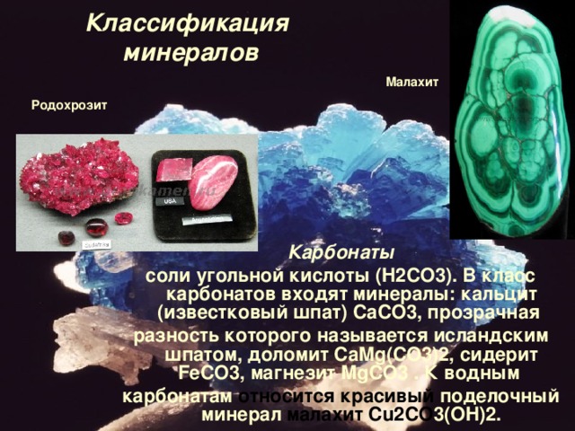 Классификация  минералов Малахит Родохрозит Карбонаты соли угольной кислоты ( H 2 CO 3). В класс карбонатов входят минералы: кальцит (известковый шпат)  CaCO 3, прозрачная разность которого называется исландским шпатом, доломит  CaMg ( CO 3)2, сидерит FeCO 3, магнезит  MgCO 3 . К водным карбонатам относится красивый поделочный минерал малахит   Cu 2 CO 3( OH )2. 