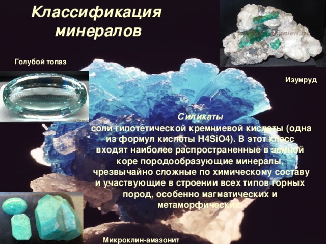 Классификация  минералов Голубой топаз Изумруд Силикаты соли гипотетической кремниевой кислоты (одна из формул кислоты  H 4 SiO 4). В этот класс входят наиболее распространенные в земной коре породообразующие минералы, чрезвычайно сложные по химическому составу и участвующие в строении всех типов горных пород, особенно магматических и метаморфических. Микроклин-амазонит 