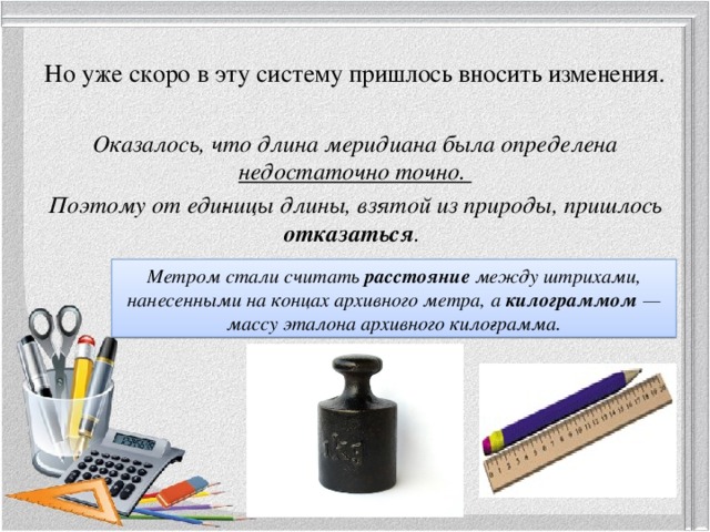 Но уже скоро в эту систему пришлось вносить изменения.   Оказалось, что длина меридиана была определена недостаточно точно. Поэтому от еди­ницы длины, взятой из природы, пришлось отказаться .  Метром стали считать расстояние между штрихами, нанесенными на концах архивного метра, а килограммом — массу эталона архивного кило­грамма. 