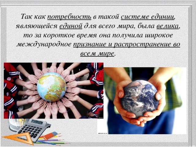 Так как потребность в такой системе единиц , являющейся единой для всего мира, была велика , то за короткое время она получила широкое международное признание и распространение во всем мире . 