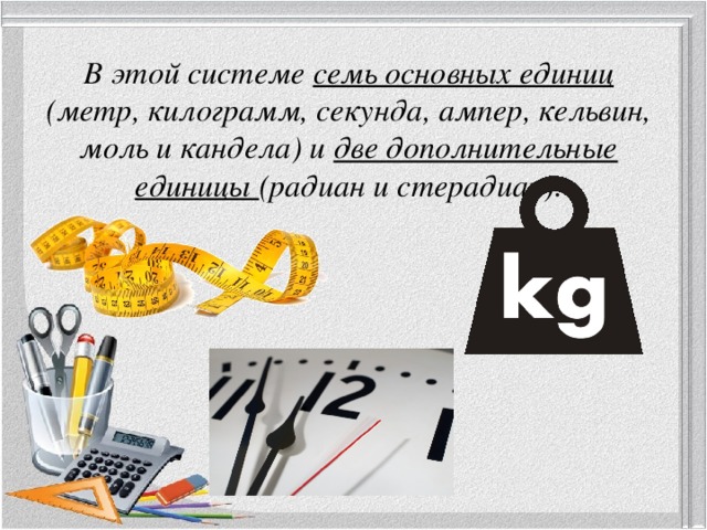 В этой системе семь основных единиц (метр, килограмм, секунда, ампер, кельвин, моль и кандела) и две дополнительные единицы (радиан и стерадиан). 